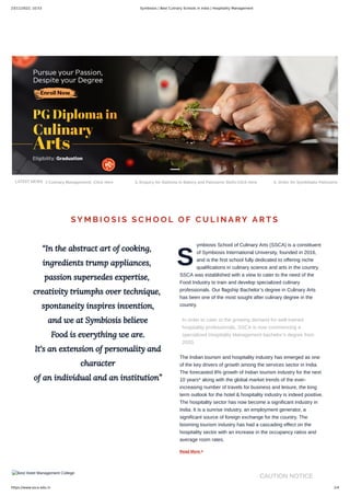 23/11/2022, 10:53 Symbiosis | Best Culinary Schools in India | Hospitality Management
https://www.ssca.edu.in 1/4
LATEST NEWS d Culinary Management) -Click Here 3. Enquiry for Diploma in Bakery and Patisserie Skills-Click Here 4. Order for Symbibake Patisserie
“In the abstract art of cooking,
ingredients trump appliances,
passion supersedes expertise,
creativity triumphs over technique,
spontaneity inspires invention,
and we at Symbiosis believe
Food is everything we are.
It's an extension of personality and
character
of an individual and an institution”
S
ymbiosis School of Culinary Arts (SSCA) is a constituent
of Symbiosis International University, founded in 2016,
and is the first school fully dedicated to offering niche
qualifications in culinary science and arts in the country.
SSCA was established with a view to cater to the need of the
Food Industry to train and develop specialized culinary
professionals. Our flagship Bachelor’s degree in Culinary Arts
has been one of the most sought after culinary degree in the
country.
In order to cater to the growing demand for well-trained
hospitality professionals, SSCA is now commencing a
specialized Hospitality Management bachelor’s degree from
2020.
The Indian tourism and hospitality industry has emerged as one
of the key drivers of growth among the services sector in India.
The forecasted 8% growth of Indian tourism industry for the next
10 years* along with the global market trends of the ever-
increasing number of travels for business and leisure, the long
term outlook for the hotel & hospitality industry is indeed positive.
The hospitality sector has now become a significant industry in
India. It is a sunrise industry, an employment generator, a
significant source of foreign exchange for the country. The
booming tourism industry has had a cascading effect on the
hospitality sector with an increase in the occupancy ratios and
average room rates.
Read More 
SY M B I O S I S S C H O O L O F C U L I N A RY A R T S
Best Hotel Management College
CAUTION NOTICE
CAUTION NOTICE
 