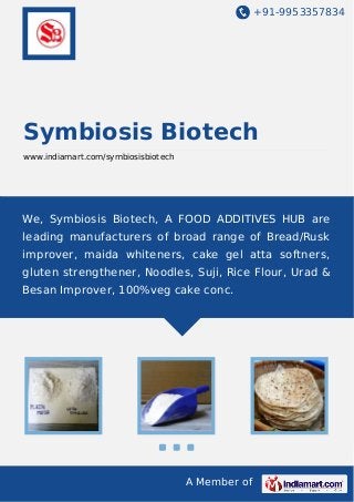 +91-9953357834

Symbiosis Biotech
www.indiamart.com/symbiosisbiotech

We, Symbiosis Biotech, A FOOD ADDITIVES HUB are
leading manufacturers of broad range of Bread/Rusk
improver, maida whiteners, cake gel atta softners,
gluten strengthener, Noodles, Suji, Rice Flour, Urad &
Besan Improver, 100%veg cake conc.

A Member of

 
