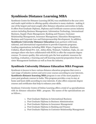 Symbiosis Distance Learning MBA
Symbiosis Centre for Distance Learning (SCDL) was established in the year 2001
and made rapid strides in offering quality education to many students - making it
one of the largest and most sought-after distance education universities in India.
It offers Post Graduate Diploma, Diploma and Certificate courses across industry
sectors including Business Management, Information Technology, International
Business, Supply Chain Management, Banking and Finance, Customer
Relationship Management, Insurance Management, Education Management,
Business and Corporate Law and Entrepreneurship Development. In addition,
Symbiosis University Distance Education team partners with local,
national, and international organisations to provide Corporate programs.
Leading organisations including IBM, Wipro, Cognizant, Infosys, Ranbaxy,
Collabra, Bharti Retail Pvt. Ltd., Aditya Birla, Walmart, Vodafone, Cipla, etc. are
amongst others who have collaborated with SCDL to offer the corporate degree
courses. To ensure quality, this university gets the best academic resources for
teaching, evaluation, e-learning and self-learning material preparation from its
sister Management Institutes as well as from the industry.
Symbiosis University Distance Education MBA Program
Symbiosis is known to have various distance education programs that cover a
vast range of industry sectors and serve your courses according to your interests.
Symbiosis distance learning MBA program is one of the most popular 2
years post graduate courses in India. This program provides a way to stay at
home and learn skills according to your interests. It also offers corporate degree
courses and certificates that help to enhance your skills.
Symbiosis University Centre of Online Learning offers a total of 14 specializations
with its distance education MBA program. The names of the specializations are
as follows...
1. Post Graduate Diploma in International Business
2. Post Graduate Diploma in Business Administration
3. Post Graduate Diploma in Insurance Management
4. Post Graduate Diploma in Banking and Finance
5. Post Graduate Diploma in Customer Relationship Management
 