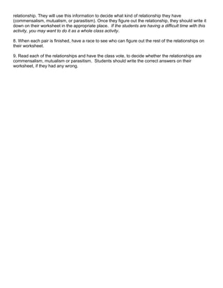 relationship. They will use this information to decide what kind of relationship they have 
(commensalism, mutualism, or parasitism). Once they figure out the relationship, they should write it 
down on their worksheet in the appropriate place. If the students are having a difficult time with this 
activity, you may want to do it as a whole class activity. 
8. When each pair is finished, have a race to see who can figure out the rest of the relationships on 
their worksheet. 
9. Read each of the relationships and have the class vote, to decide whether the relationships are 
commensalism, mutualism or parasitism. Students should write the correct answers on their 
worksheet, if they had any wrong. 
 