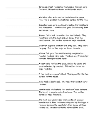 Barnacles attach themselves to whales so they can get a 
free meal. This neither harms nor helps the whales. 
Mistletoe takes water and nutrients from the spruce 
tree. This is good for the mistletoe but bad for the tree. 
Oxpecker birds get a good meal by eating the ticks found 
on a rhinoceros. The rhinoceros get a free cleaning. Both 
species are happy. 
Remora fish attach themselves to a shark’s body. They 
then travel with the shark and eat scraps from the 
shark’s meals. This neither harms nor helps the shark. 
Silverfish bugs live and hunt with army ants. They share 
the prey. This neither helps nor harms the ants. 
Wrasse fish get a free meal by eating the parasites 
found on the bass fish’s body. The bass gets free doctor 
services. Both species are happy. 
A bison walks through the grass, insects fly up and are 
seen, and eaten, by cowbirds. This neither harms nor 
helps the bison. 
A flea feeds on a mouse’s blood. This is good for the flea 
but bad for the mouse. 
Ticks feed on deer blood. This helps the ticks but hurts 
the deer. 
Hermit crabs live in shells that snails don't use anymore. 
The hermit crab gets a nice free home. This neither 
harms nor helps the snails. 
The stork bird uses its saw-like beak to cut up dead 
animals it eats. Bees then come along and lay their eggs in 
the meat so when the eggs hatch, their larvae will have 
food to eat. This neither harms nor helps the stork. 
 