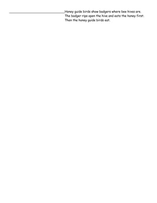Honey guide birds show badgers where bee hives are. 
The badger rips open the hive and eats the honey first. 
Then the honey guide birds eat. 
