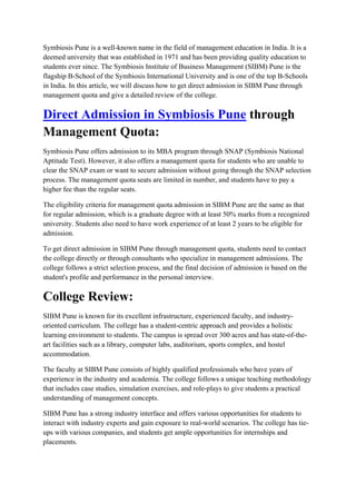 Symbiosis Pune is a well-known name in the field of management education in India. It is a
deemed university that was established in 1971 and has been providing quality education to
students ever since. The Symbiosis Institute of Business Management (SIBM) Pune is the
flagship B-School of the Symbiosis International University and is one of the top B-Schools
in India. In this article, we will discuss how to get direct admission in SIBM Pune through
management quota and give a detailed review of the college.
Direct Admission in Symbiosis Pune through
Management Quota:
Symbiosis Pune offers admission to its MBA program through SNAP (Symbiosis National
Aptitude Test). However, it also offers a management quota for students who are unable to
clear the SNAP exam or want to secure admission without going through the SNAP selection
process. The management quota seats are limited in number, and students have to pay a
higher fee than the regular seats.
The eligibility criteria for management quota admission in SIBM Pune are the same as that
for regular admission, which is a graduate degree with at least 50% marks from a recognized
university. Students also need to have work experience of at least 2 years to be eligible for
admission.
To get direct admission in SIBM Pune through management quota, students need to contact
the college directly or through consultants who specialize in management admissions. The
college follows a strict selection process, and the final decision of admission is based on the
student's profile and performance in the personal interview.
College Review:
SIBM Pune is known for its excellent infrastructure, experienced faculty, and industry-
oriented curriculum. The college has a student-centric approach and provides a holistic
learning environment to students. The campus is spread over 300 acres and has state-of-the-
art facilities such as a library, computer labs, auditorium, sports complex, and hostel
accommodation.
The faculty at SIBM Pune consists of highly qualified professionals who have years of
experience in the industry and academia. The college follows a unique teaching methodology
that includes case studies, simulation exercises, and role-plays to give students a practical
understanding of management concepts.
SIBM Pune has a strong industry interface and offers various opportunities for students to
interact with industry experts and gain exposure to real-world scenarios. The college has tie-
ups with various companies, and students get ample opportunities for internships and
placements.
 