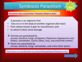 Symbiosis Parasitism
   Parasitsm was a word from “Parasite”.What is that?


   A parasite is an organism that
 • lives on or in the body of another organism (the host)
 • from whose tissues it gets its nourishment, and
 • to whom it does some damage

  Animals are parasitized by
   viruses, bacteria, fungi, protozoon, flatworms (tapeworms and
   flukes), nematodes, insects (fleas, lice), and arachnids (mites).
  Plants are parasitized by
   viruses, bacteria, fungi, nematodes, and a few other plants.

http://users.rcn.com/jkimball.ma.ultranet/BiologyPages/S/Symbiosis.html
 