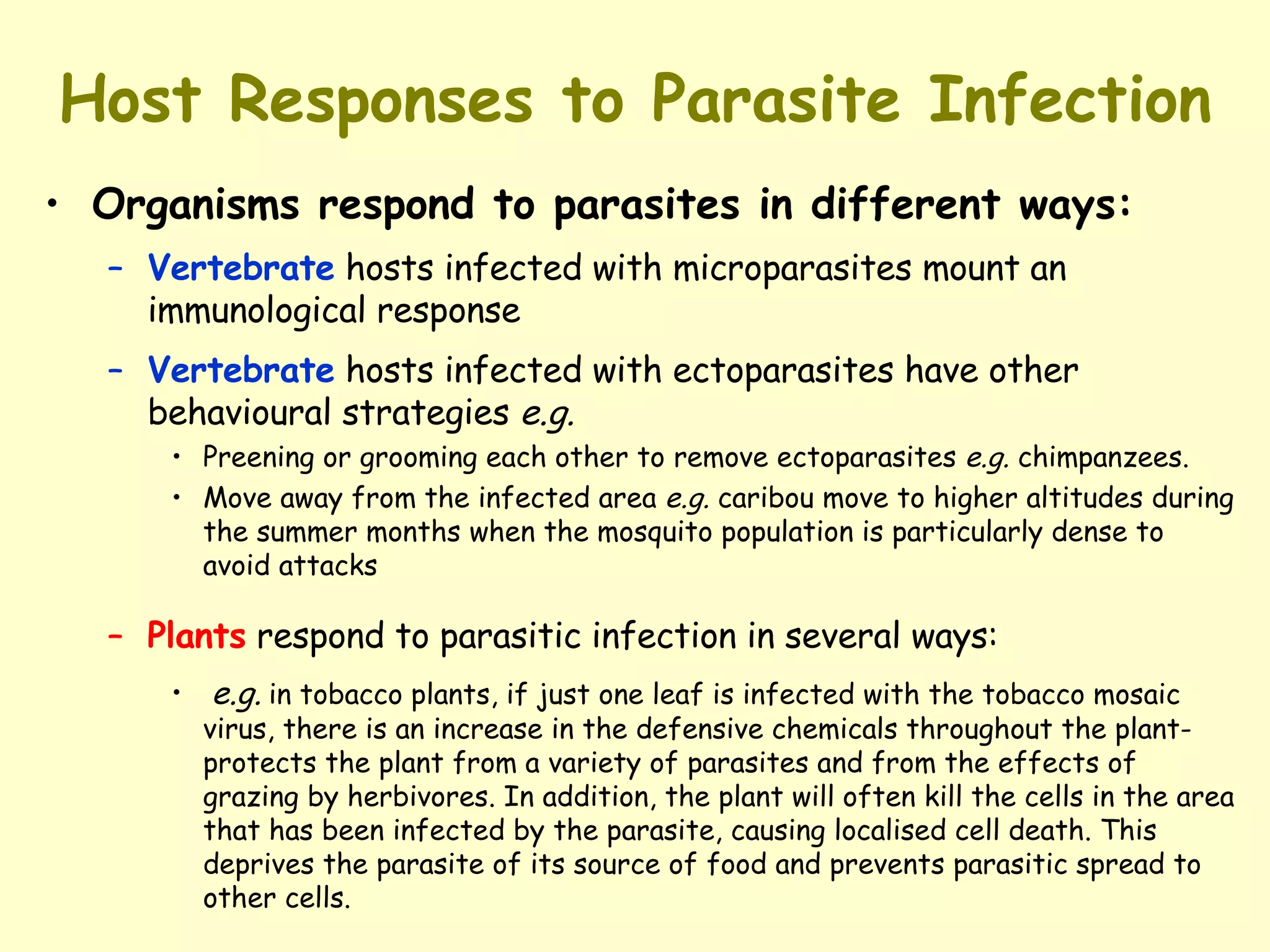 Host Responses to Parasite Infection Organisms respond to parasites in different ways: Vertebrate  hosts infected with microparasites mount an immunological response Vertebrate  hosts infected with ectoparasites have other behavioural strategies  e.g. Preening or grooming each other to remove ectoparasites  e.g.  chimpanzees.  Move away from the infected area  e.g.  caribou move to higher altitudes during the summer months when the mosquito population is particularly dense to avoid attacks Plants  respond to parasitic infection in several ways: e.g.   in tobacco plants, if just one leaf is infected with the tobacco mosaic virus, there is an increase in the defensive chemicals throughout the plant-protects the plant from a variety of parasites and from the effects of grazing by herbivores. In addition, the plant will often kill the cells in the area that has been infected by the parasite, causing localised cell death. This deprives the parasite of its source of food and prevents parasitic spread to other cells.   