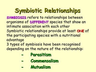 Symbiotic Relationships - Parasitism - Commensalism - Mutualism SYMBIOSIS  refers to relationships between organisms of  DIFFERENT  species that show an intimate association with each other Symbiotic relationships provide at least  ONE  of the participating species with a nutritional advantage 3 types of symbiosis have been recognised depending on the nature of the relationship: 