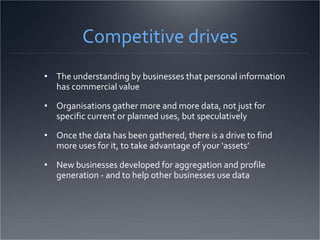 Competitive drives The understanding by businesses that personal information has commercial value  Organisations gather more and more data, not just for specific current or planned uses, but speculatively Once the data has been gathered, there is a drive to find more uses for it, to take advantage of your ‘assets’ New businesses developed for aggregation and profile generation - and to help other businesses use data 