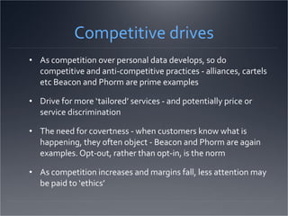 Competitive drives As competition over personal data develops, so do competitive and anti-competitive practices - alliances, cartels etc Beacon and Phorm are prime examples Drive for more ‘tailored’ services - and potentially price or service discrimination The need for covertness - when customers know what is happening, they often object - Beacon and Phorm are again examples. Opt-out, rather than opt-in, is the norm As competition increases and margins fall, less attention may be paid to ‘ethics’ 