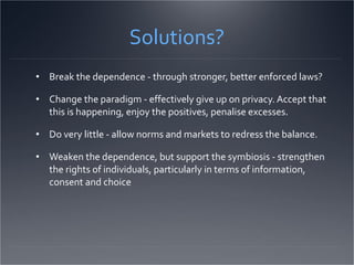 Solutions? Break the dependence - through stronger, better enforced laws? Change the paradigm - effectively give up on privacy. Accept that this is happening, enjoy the positives, penalise excesses. Do very little - allow norms and markets to redress the balance.  Weaken the dependence, but support the symbiosis - strengthen the rights of individuals, particularly in terms of information, consent and choice 