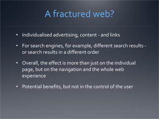 A fractured web? Individualised advertising, content - and links For search engines, for example, different search results - or search results in a different order Overall, the effect is more than just on the individual page, but on the navigation and the whole web experience Potential benefits, but not in the control of the user 