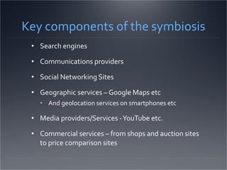 Key components of the symbiosis Search engines Communications providers Social Networking Sites Geographic services – Google Maps etc And geolocation services on smartphones etc Media providers/Services - YouTube etc. Commercial services – from shops and auction sites to price comparison sites 