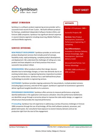 FACT SHEET
Symbioun Technologies, Inc. 770.755.7557 | info@symbiountech.com | www.symbiountech.com
Atlanta |Silicon Valley |Belgium| Chennai
ABOUT SYMBIOUN
Symbioun is a software product engineering service provider with a
successful track record of over 5 years. We build software products
for Startups, established Independent Software Vendors (ISVs), and
Fortune 1000 companies. Symbioun has significant domain expertise
in several industry segments including eLearning, Mobile Platforms,
and Social Media segments.
SERVICE OFFERING
NEW PRODUCT DEVELOPMENT: Symbioun provides an end-to-end
product development services that includes proof-of-concept,
feasibility study, rapid prototyping, complete product development,
and deployment. We understand the challenges of rolling out a new
product and have adopted a set of best practices that ensure
successful new product rollout.
REENGINEERING: When products outlive their design, become
obsolete due to technology changes, or have new demands due to an
evolving market place, re-engineering becomes imperative to protect
or grow the market share. Symbioun has a well-defined three phase
methodology to provide re-engineering services.
SUSTENANCE: Symbioun provides ongoing sustenance for new products, multiple product versions
(including legacy versions), and end-of-life support. Symbioun’s approach to Sustenance is geared to
deliver significant tangible benefits to its customers.
PERFORMANCE ENGINEERING: Symbioun offers services to measure performance using tools,
identify bottlenecks in the application and resource utilization. Once the performance bottlenecks
are identified, we go through a corrective phase to improve the code and/or design, or suggest an
infrastructure that provides the required performance.
IT Consulting: Symbioun has rich experience in addressing a variety of business challenges in Fortune
1000 companies through the use of technology, off-the-shelf software products, processes, and
global talent pools. Our consultants have exposure to several industry domains and can be
productive right from the start of the engagement.
Number of Employees: 140 +
Successful Projects: 65
Services: New Product
Development, Sustenance
Performance Engineering, IT
Consulting
Key Differentiators:
Innovation in Services Delivery,
Domain Knowledge, Agile
Development. Optimized
delivery model
Microsoft Gold Partner, Sun
Partner Advantage
ISO 9001-2008 certification*,
MBE certified
KEYFACTS
 