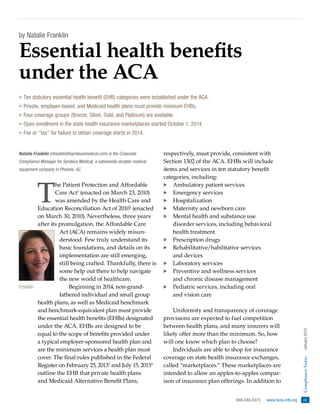 by Natalie Franklin

Essential health benefits
under the ACA
»» Ten statutory essential health benefit (EHB) categories were established under the ACA.
»» Private, employer-based, and Medicaid health plans must provide minimum EHBs.
»» Four coverage groups (Bronze, Silver, Gold, and Platinum) are available.
»» Open enrollment in the state health insurance marketplaces started October 1, 2014.
»» Fee or “tax” for failure to obtain coverage starts in 2014.

Compliance Manager for Symbius Medical, a nationwide durable medical
equipment company in Phoenix, AZ.

T

he Patient Protection and Affordable
Care Act1 (enacted on March 23, 2010)
was amended by the Health Care and
Education Reconciliation Act of 20102 (enacted
on March 30, 2010). Nevertheless, three years
after its promulgation, the Affordable Care
Act (ACA) remains widely misunderstood. Few truly understand its
basic foundations, and details on its
implementation are still emerging,
still being crafted. Thankfully, there is
some help out there to help navigate
the new world of healthcare.
Franklin
Beginning in 2014, non-grand­
fathered individual and small group
health plans, as well as Medicaid benchmark
and benchmark-equivalent plan must provide
the essential health benefits (EHBs) designated
under the ACA. EHBs are designed to be
equal to the scope of benefits provided under
a typical employer-sponsored health plan and
are the minimum services a health plan must
cover. The final rules published in the Federal
Register on February 25, 20133 and July 15, 20134
outline the EHB that private health plans
and Medicaid Alternative Benefit Plans,

respectively, must provide, consistent with
Section 1302 of the ACA. EHBs will include
items and services in ten statutory benefit
categories, including:
·· Ambulatory patient services
·· Emergency services
·· Hospitalization
·· Maternity and newborn care
·· Mental health and substance use
disorder services, including behavioral
health treatment
·· Prescription drugs
·· Rehabilitative/habilitative services
and devices
·· Laboratory services
·· Preventive and wellness services
and chronic disease management
·· Pediatric services, including oral
and vision care
Uniformity and transparency of coverage
provisions are expected to fuel competition
between health plans, and many insurers will
likely offer more than the minimum. So, how
will one know which plan to choose?
Individuals are able to shop for insurance
coverage on state health insurance exchanges,
called “marketplaces.” These marketplaces are
intended to allow an apples-to-apples comparison of insurance plan offerings. In addition to
888-580-8373  
www.hcca-info.org 

Compliance Today  
January 2014

Natalie Franklin (nfranklin@symbiusmedical.com) is the Corporate

61

 
