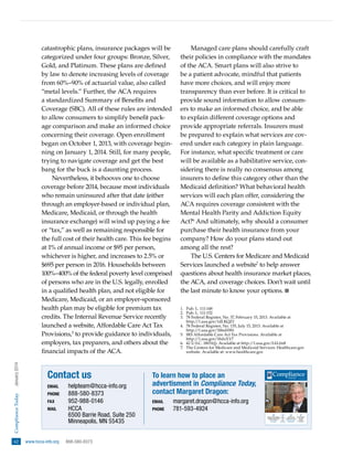 Compliance Today  
January 2014

catastrophic plans, insurance packages will be
categorized under four groups: Bronze, Silver,
Gold, and Platinum. These plans are defined
by law to denote increasing levels of coverage
from 60%–90% of actuarial value, also called
“metal levels.” Further, the ACA requires
a standardized Summary of Benefits and
Coverage (SBC). All of these rules are intended
to allow consumers to simplify benefit package comparison and make an informed choice
concerning their coverage. Open enrollment
began on October 1, 2013, with coverage beginning on January 1, 2014. Still, for many people,
trying to navigate coverage and get the best
bang for the buck is a daunting process.
Nevertheless, it behooves one to choose
coverage before 2014, because most individuals
who remain uninsured after that date (either
through an employer-based or individual plan,
Medicare, Medicaid, or through the health
insurance exchange) will wind up paying a fee
or “tax,” as well as remaining responsible for
the full cost of their health care. This fee begins
at 1% of annual income or $95 per person,
whichever is higher, and increases to 2.5% or
$695 per person in 2016. Households between
100%–400% of the federal poverty level comprised
of persons who are in the U.S. legally, enrolled
in a qualified health plan, and not eligible for
Medicare, Medicaid, or an employer-sponsored
health plan may be eligible for premium tax
credits. The Internal Revenue Service recently
launched a website, Affordable Care Act Tax
Provisions,5 to provide guidance to individuals,
employers, tax preparers, and others about the
financial impacts of the ACA.

Contact us
email	

helpteam @ hcca-info.org
phone	888-580-8373
fax	952-988-0146
mail	
HCCA
6500 Barrie Road, Suite 250
Minneapolis, MN 55435

62   www.hcca-info.org  
888-580-8373

Managed care plans should carefully craft
their policies in compliance with the mandates
of the ACA. Smart plans will also strive to
be a patient advocate, mindful that patients
have more choices, and will enjoy more
transparency than ever before. It is critical to
provide sound information to allow consumers to make an informed choice, and be able
to explain different coverage options and
provide appropriate referrals. Insurers must
be prepared to explain what services are covered under each category in plain language.
For instance, what specific treatment or care
will be available as a habilitative service, considering there is really no consensus among
insurers to define this category other than the
Medicaid definition? What behavioral health
services will each plan offer, considering the
ACA requires coverage consistent with the
Mental Health Parity and Addiction Equity
Act?6 And ultimately, why should a consumer
purchase their health insurance from your
company? How do your plans stand out
among all the rest?
The U.S. Centers for Medicare and Medicaid
Services launched a website7 to help answer
questions about health insurance market places,
the ACA, and coverage choices. Don’t wait until
the last minute to know your options.
1.	
Pub. L. 111-148
2.	
Pub. L. 111-152
3.	 Federal Register, No. 37, February 15, 2013. Available at
78
http://1.usa.gov/1dLKQZ1
4.	 Federal Register, No. 135, July 15, 2013. Available at
78
http://1.usa.gov/1bbeHWi
5.	
IRS Affordable Care Act Tax Provisions. Available at
http://1.usa.gov/1bdzXY7
6.	 U.S.C. 18031(j). Available at http://1.usa.gov/IAL0n8
42
7.	
The Centers for Medicare and Medicaid Services: Healthcare.gov
website. Available at: www.healthcare.gov

To learn how to place an
advertisment in Compliance Today,
contact Margaret Dragon:
email	
phone	

Compliance
TODAY
January 2014

A PUBLICATION OF THE HEALTH CARE COMPLIANCE ASSOCIATION

WWW.HCCA-INFO.ORG

Permissible vs. Proper:
The fine line between rules and values
an interview with Michael Josephson
President and Founder, Josephson Institute of Ethics
and 2014 Compliance Institute Keynote Speaker

See page 16

margaret.dragon @ hcca-info.org
781-593-4924
28

Physician practice management
arrangements: State fee-splitting
prohibitions and the corporate
practice of medicine
Janice A. Anderson and
Cullin B. Hughes

35

Some
thoughts
on
tone at
the top
Bret S. Bissey

42

Compliance and
quality of care, Part 2:
The physicians’ perspective
Michelle Moses Chaitt, Mark L.
Mattioli, Richard E. Moses,
and D. Scott Jones

47

New developments
in data analytics:
From data
mining to
data prospecting
Karen Nelson

 