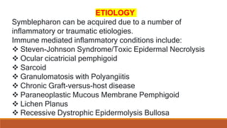ETIOLOGY
Symblepharon can be acquired due to a number of
inflammatory or traumatic etiologies.
Immune mediated inflammatory conditions include:
 Steven-Johnson Syndrome/Toxic Epidermal Necrolysis
 Ocular cicatricial pemphigoid
 Sarcoid
 Granulomatosis with Polyangiitis
 Chronic Graft-versus-host disease
 Paraneoplastic Mucous Membrane Pemphigoid
 Lichen Planus
 Recessive Dystrophic Epidermolysis Bullosa
 