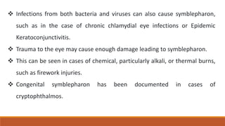  Infections from both bacteria and viruses can also cause symblepharon,
such as in the case of chronic chlamydial eye infections or Epidemic
Keratoconjunctivitis.
 Trauma to the eye may cause enough damage leading to symblepharon.
 This can be seen in cases of chemical, particularly alkali, or thermal burns,
such as firework injuries.
 Congenital symblepharon has been documented in cases of
cryptophthalmos.
 