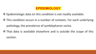 EPIDEMIOLOGY
 Epidemiologic data on this condition is not readily available.
 This condition occurs in a number of contexts. For each underlying
pathology, the prevalence of symblepharon varies.
 That data is available elsewhere and is outside the scope of this
section.
 