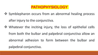 PATHOPHYSIOLOGY
 Symblepharon occurs from an abnormal healing process
after injury to the conjunctiva.
 Whatever the inciting injury, the loss of epithelial cells
from both the bulbar and palpebral conjunctiva allow an
abnormal adhesion to form between the bulbar and
palpebral conjunctiva.
 