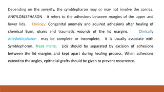 Depending on the severity, the symblepharon may or may not involve the cornea.
ANKYLOBLEPHARON It refers to the adhesions between margins of the upper and
lower lids. Etiology: Congenital anomaly and aquired adhesions after healing of
chemical Burn, ulcers and traumatic wounds of the lid margins. Clinically
Ankyloblepharon may be complete or incomplete. It is usually associate with
Symblephoron. Treat ment:. Lids should be separated by excision of adhesions
between the lid margins and kept apart during healing process. When adhesions
extend to the angles, epithelial grafts should be given to prevent recurrence.
 