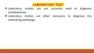 LABORATORY TEST
 Laboratory studies are not currently used to diagnose
symblepharon.
 Laboratory studies are often necessary to diagnose the
underlying pathology
 
