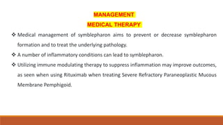 MANAGEMENT
MEDICAL THERAPY
 Medical management of symblepharon aims to prevent or decrease symblepharon
formation and to treat the underlying pathology.
 A number of inflammatory conditions can lead to symblepharon.
 Utilizing immune modulating therapy to suppress inflammation may improve outcomes,
as seen when using Rituximab when treating Severe Refractory Paraneoplastic Mucous
Membrane Pemphigoid.
 