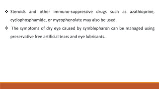  Steroids and other immuno-suppressive drugs such as azathioprine,
cyclophosphamide, or mycophenolate may also be used.
 The symptoms of dry eye caused by symblepharon can be managed using
preservative free artificial tears and eye lubricants.
 