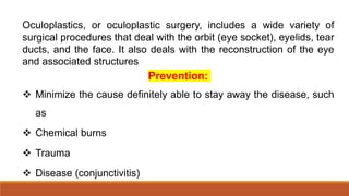 Oculoplastics, or oculoplastic surgery, includes a wide variety of
surgical procedures that deal with the orbit (eye socket), eyelids, tear
ducts, and the face. It also deals with the reconstruction of the eye
and associated structures
Prevention:
 Minimize the cause definitely able to stay away the disease, such
as
 Chemical burns
 Trauma
 Disease (conjunctivitis)
 