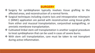 SURGERY
 Surgery for symblepharon typically involves tissue grafting to the
affected areas, and reconstruction of a normal fornix.
 Surgical techniques including cicatrix lysis and intraoperative mitomycin
C (MMC) application are paired with reconstruction using tissue grafts
from either oral mucosal transplantation, conjunctival autografting, or
amniotic membrane transplantation.
 Cultivated limbal stem cell transplantation is another surgical procedure
to treat symblepharon that can be used in cases of severe burns.
 With stem cell transplantation, care must be taken to not transplant
during active inflammation.
 