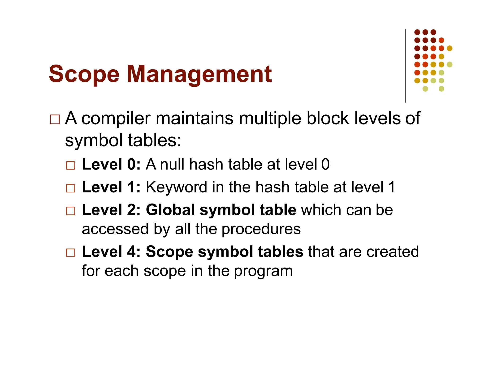 Scope Management
A compiler maintains multiple block levels of
symbol tables:
Level 0: A null hash table at level 0
Level 1: Keyword in the hash table at level 1
Level 2: Global symbol table which can be
accessed by all the procedures
Level 4: Scope symbol tables that are created
for each scope in the program
 