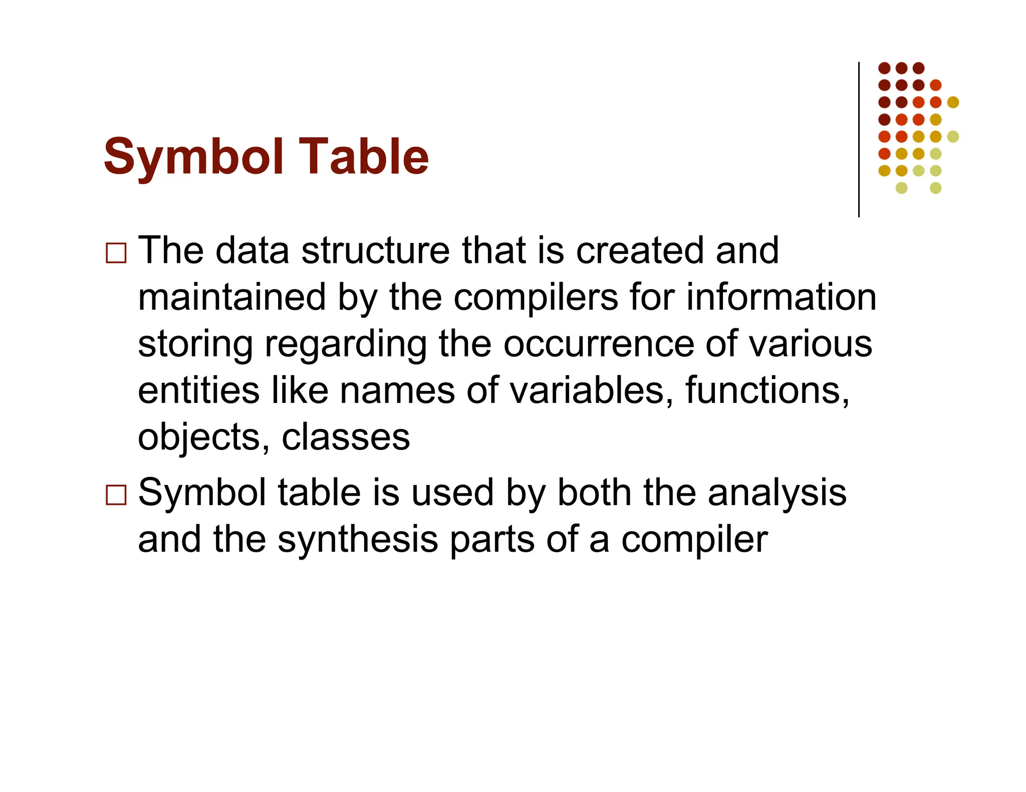 Symbol Table
The data structure that is created and
maintained by the compilers for information
storing regarding the occurrence of various
entities like names of variables, functions,
objects, classes
Symbol table is used by both the analysis
and the synthesis parts of a compiler
 