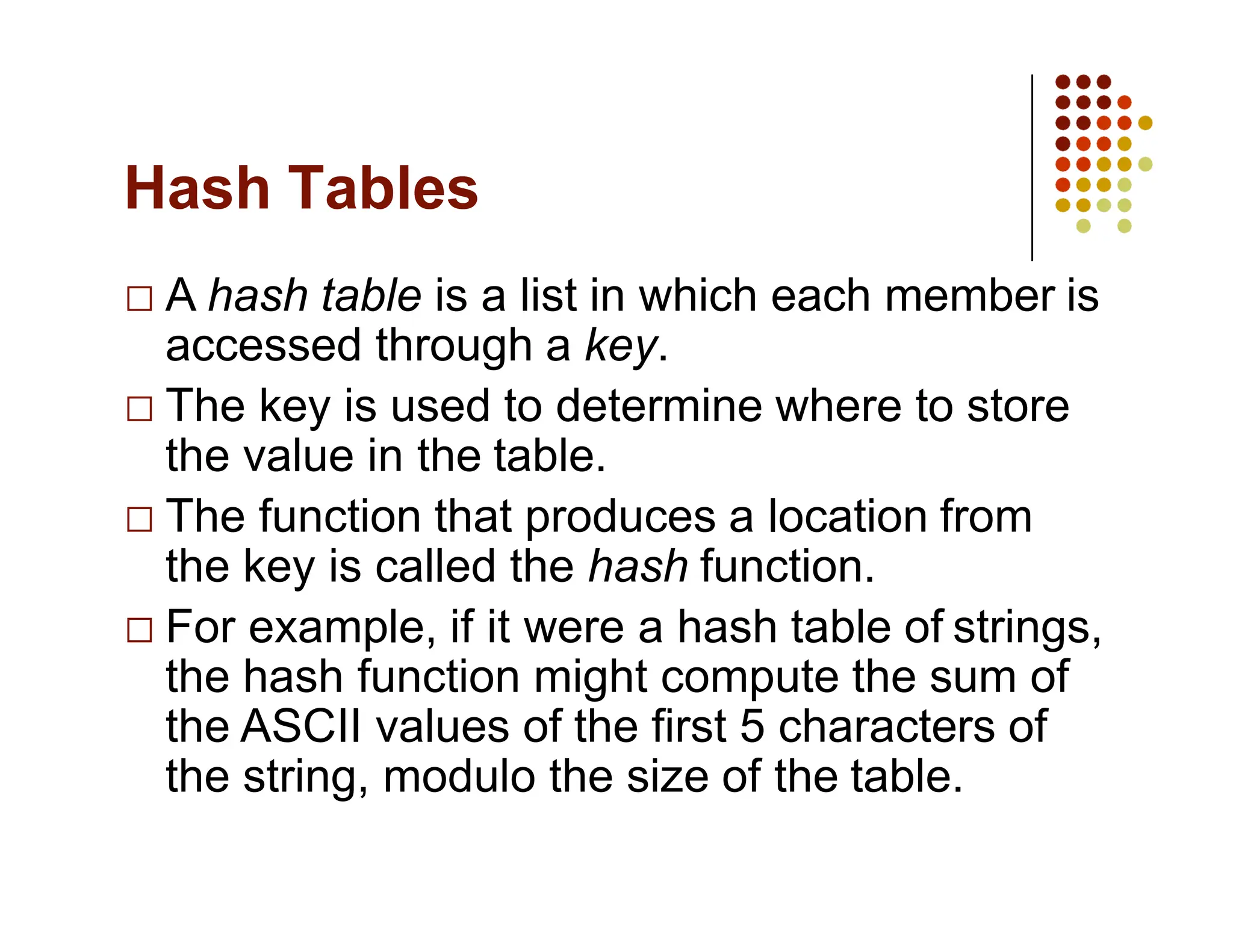 Hash Tables
A hash table is a list in which each member is
accessed through a key.
The key is used to determine where to store
the value in the table.
The function that produces a location from
the key is called the hash function.
For example, if it were a hash table of strings,
the hash function might compute the sum of
the ASCII values of the first 5 characters of
the string, modulo the size of the table.
 