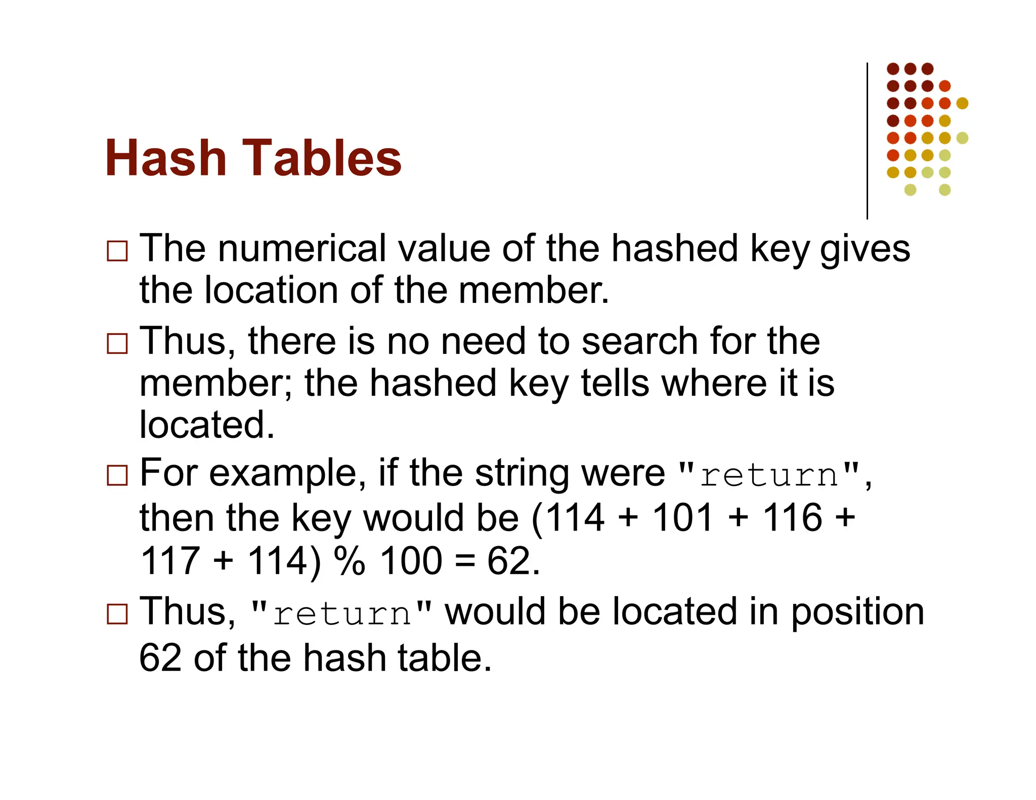Hash Tables
The numerical value of the hashed key gives
the location of the member.
Thus, there is no need to search for the
member; the hashed key tells where it is
located.
For example, if the string were "return",
then the key would be (114 + 101 + 116 +
117 + 114) % 100 = 62.
Thus, "return" would be located in position
62 of the hash table.
 