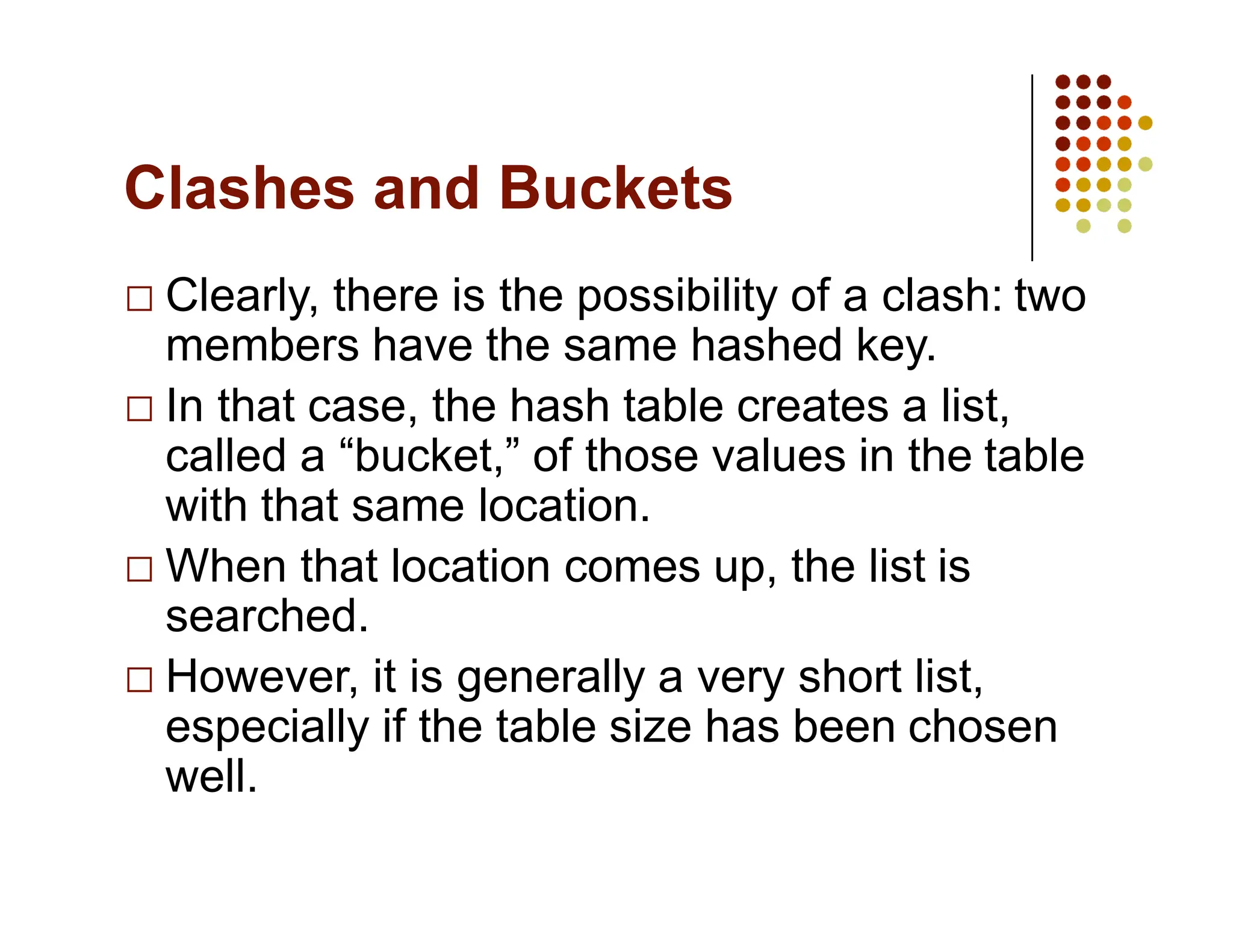 Clashes and Buckets
Clearly, there is the possibility of a clash: two
members have the same hashed key.
In that case, the hash table creates a list,
called a “bucket,” of those values in the table
with that same location.
When that location comes up, the list is
searched.
However, it is generally a very short list,
especially if the table size has been chosen
well.
 