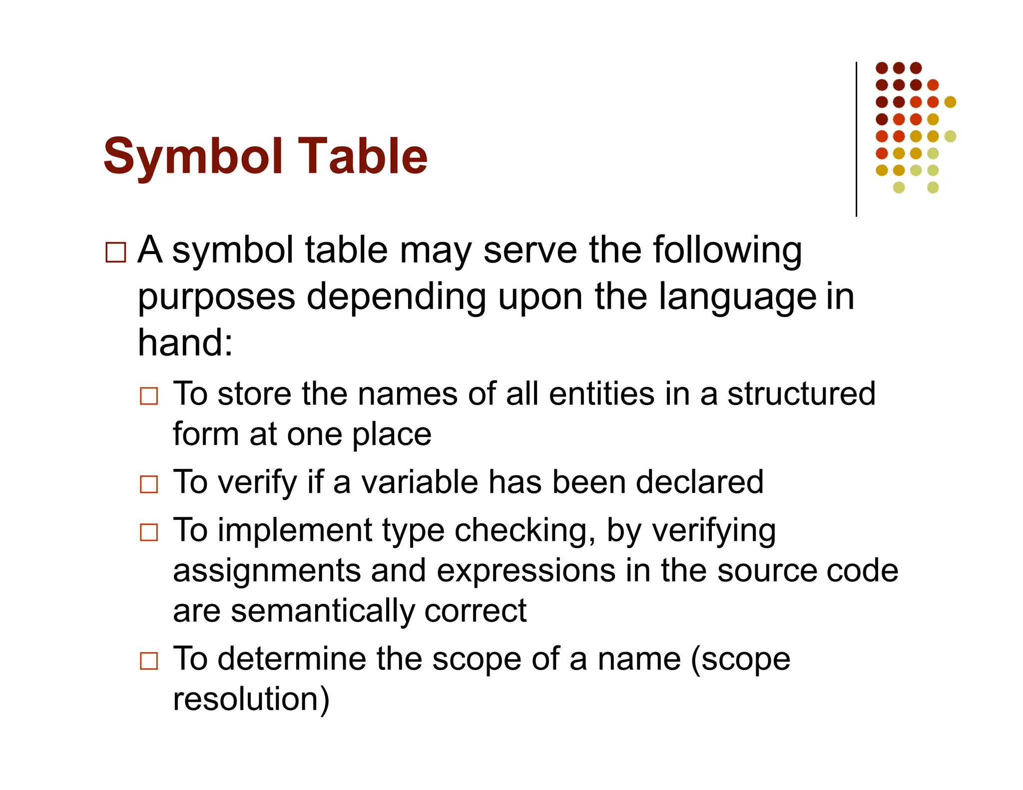 Symbol Table
A symbol table may serve the following
purposes depending upon the language in
hand:
To store the names of all entities in a structured
form at one place
To verify if a variable has been declared
To implement type checking, by verifying
assignments and expressions in the source code
are semantically correct
To determine the scope of a name (scope
resolution)
 