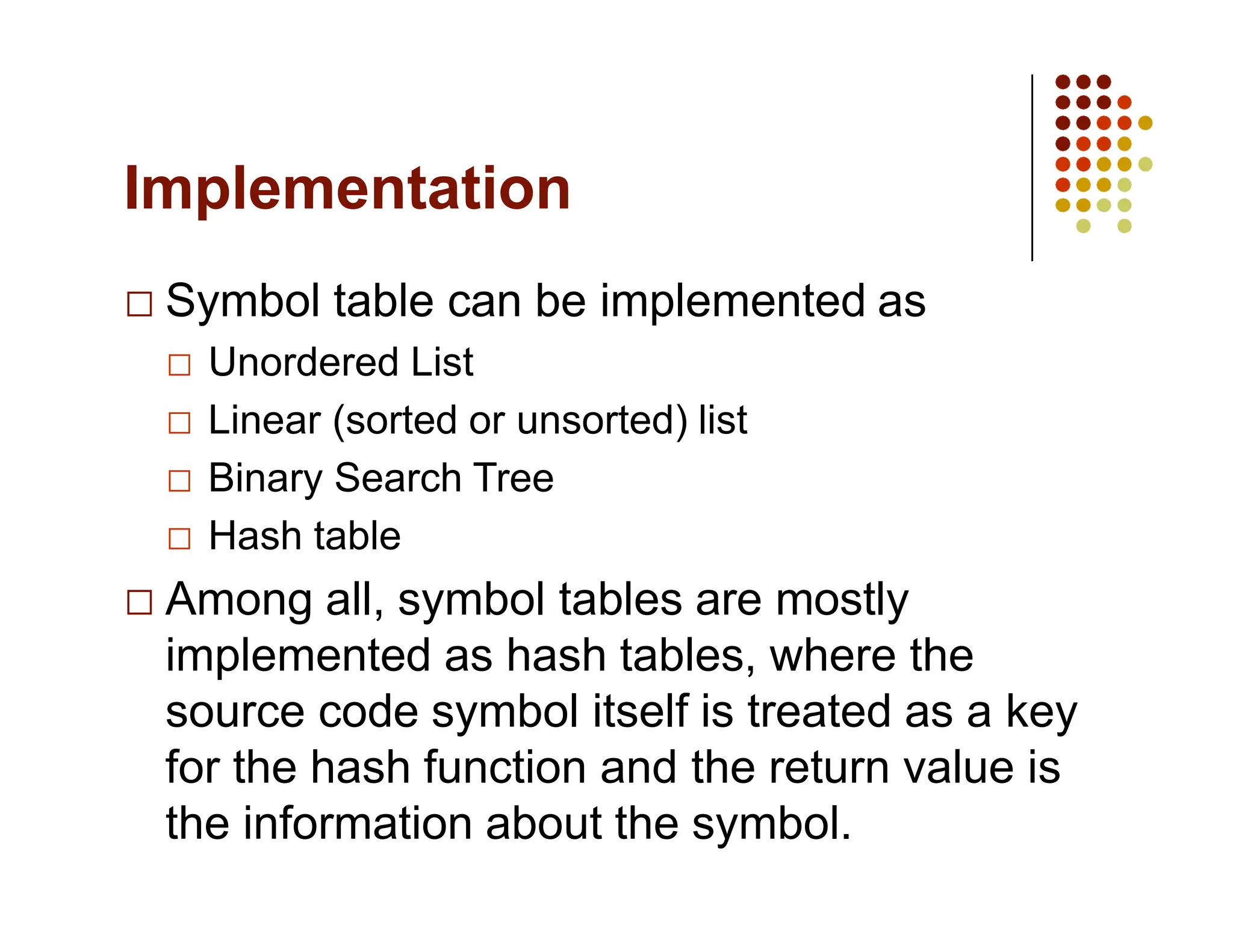 Implementation
Symbol table can be implemented as
Unordered List
Linear (sorted or unsorted) list
Binary Search Tree
Hash table
Among all, symbol tables are mostly
implemented as hash tables, where the
source code symbol itself is treated as a key
for the hash function and the return value is
the information about the symbol.
 