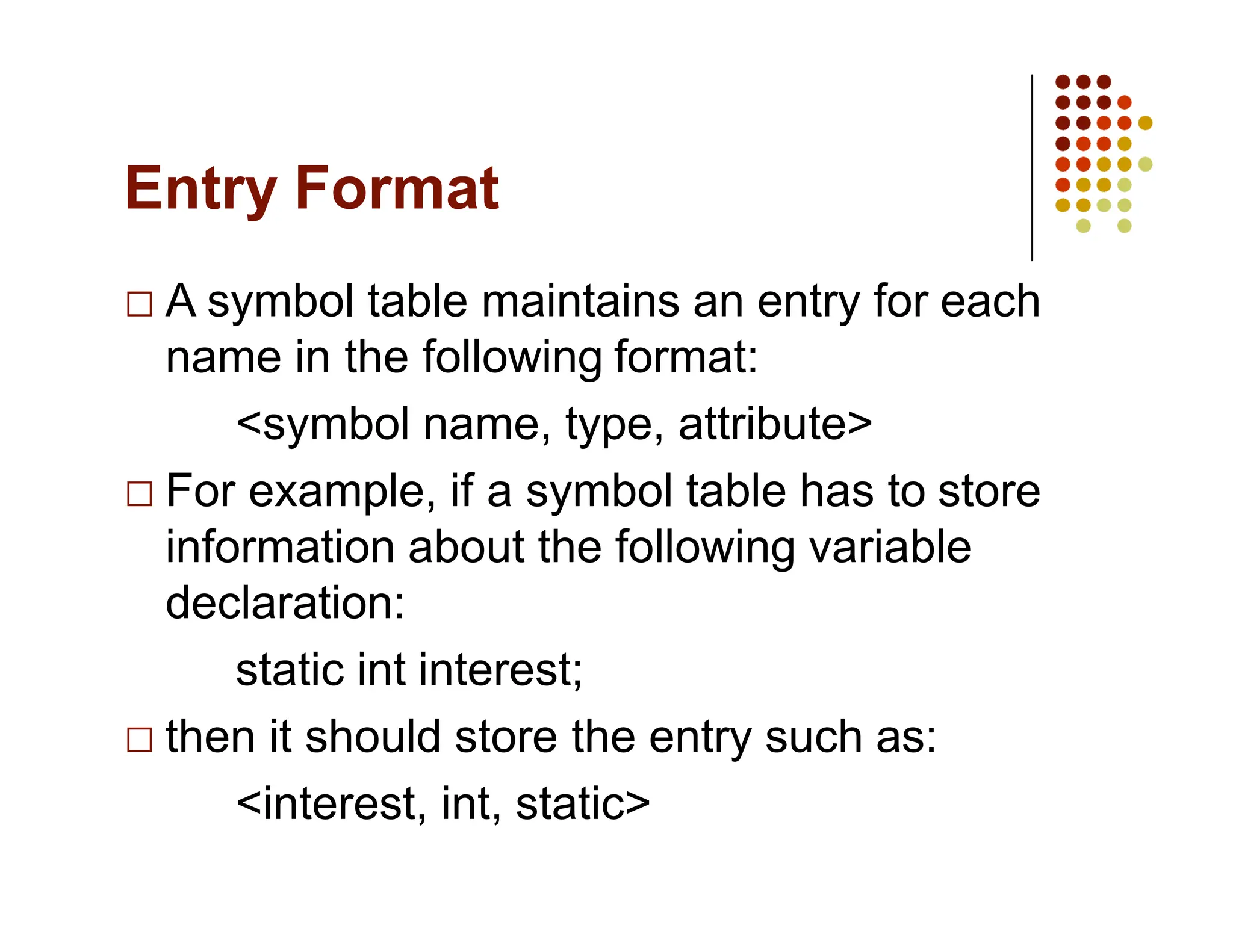 Entry Format
A symbol table maintains an entry for each
name in the following format:
<symbol name, type, attribute>
For example, if a symbol table has to store
information about the following variable
declaration:
static int interest;
then it should store the entry such as:
<interest, int, static>
 