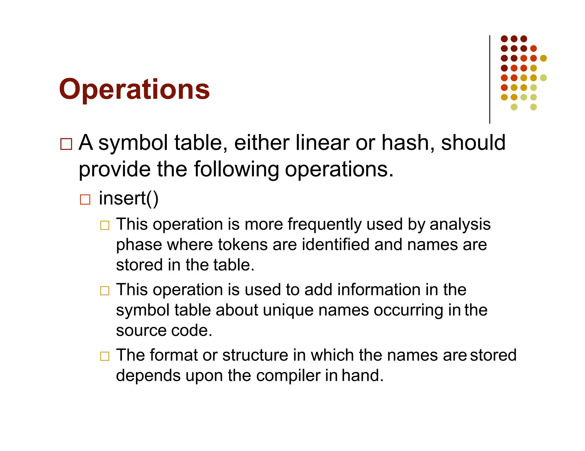 Operations
A symbol table, either linear or hash, should
provide the following operations.
insert()
This operation is more frequently used by analysis
phase where tokens are identified and names are
stored in the table.
This operation is used to add information in the
symbol table about unique names occurring in the
source code.
The format or structure in which the names arestored
depends upon the compiler in hand.
 