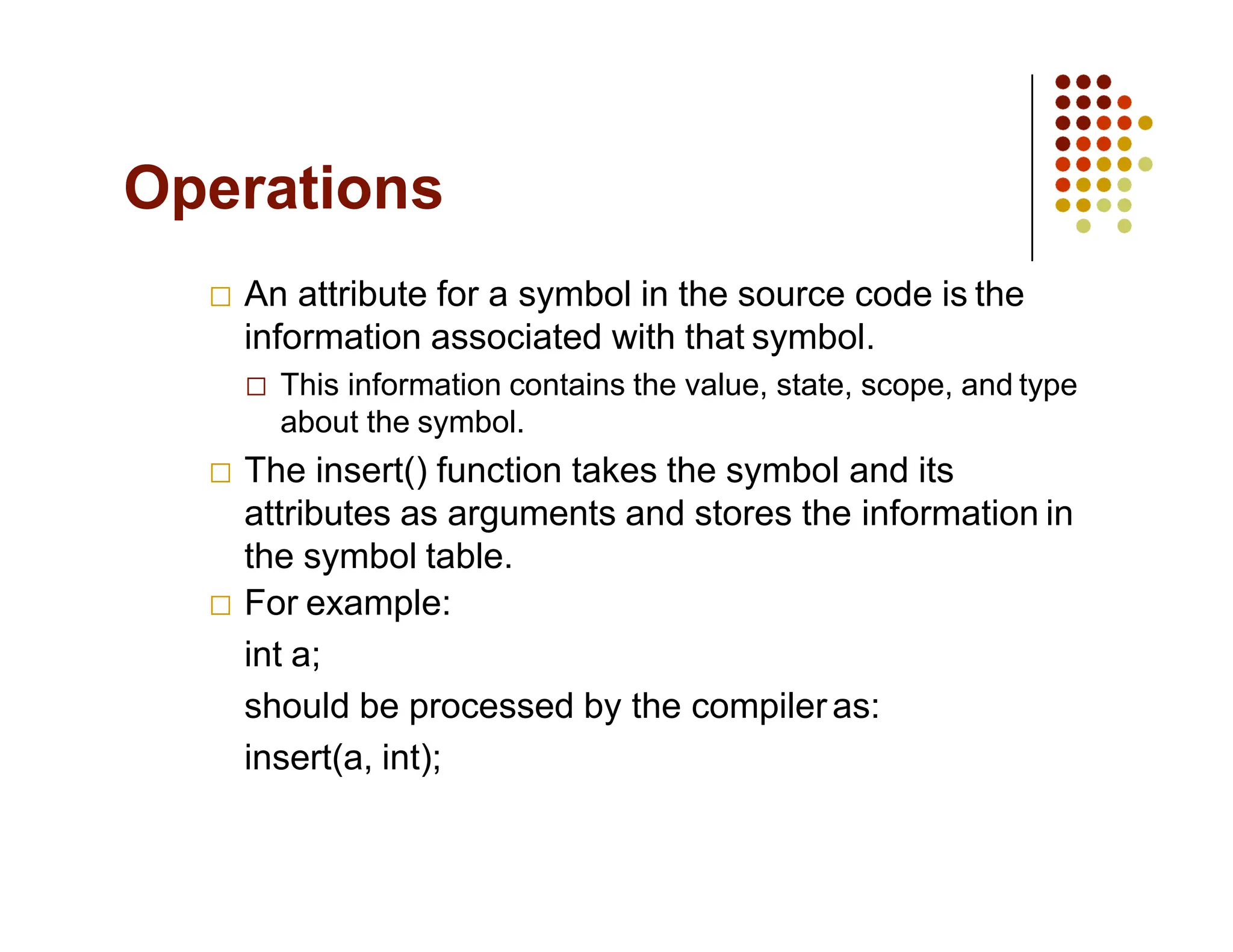 Operations
An attribute for a symbol in the source code is the
information associated with that symbol.
This information contains the value, state, scope, and type
about the symbol.
The insert() function takes the symbol and its
attributes as arguments and stores the information in
the symbol table.
For example:
int a;
should be processed by the compileras:
insert(a, int);
 