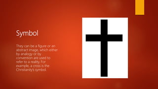 Symbol
They can be a figure or an
abstract image, which either
by analogy or by
convention are used to
refer to a reality. For
example, a cross is the
Christianity’s symbol.
 