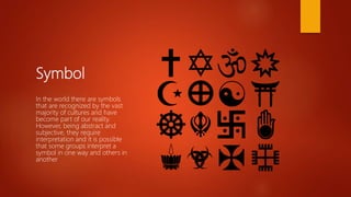 Symbol
In the world there are symbols
that are recognized by the vast
majority of cultures and have
become part of our reality.
However, being abstract and
subjective, they require
interpretation and it is possible
that some groups interpret a
symbol in one way and others in
another
 