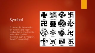 Symbol
For example, the swastika;
for many it’s the Nazis’s
symbol, but in countries like
India it has positive
meanings such as "happily",
"health", "successfully" .
 