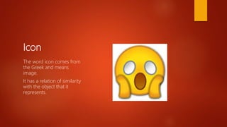 Icon
The word icon comes from
the Greek and means
image.
It has a relation of similarity
with the object that it
represents.
 
