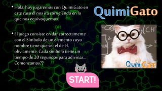 •Hola,hoy jugaremos con QuimiGatoen
este casoél nos irá corrigiendoen lo
que nos equivoquemos.
•El juego consisteen dar correctamente
con el Símbolode un elemento cuyo
nombre tiene que ser el de él,
obviamente. Cada símbolotiene un
tiempo de 20 segundos para adivinar…
Comenzamos??
 