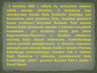 1 września 2020 r. odbyła się uroczystość nadania
szkole nowego sztandaru. Z inicjatywą jego
ufundowania wyszła Rada Rodziców pracująca pod
kierunkiem pana Jarosława Żuka. Sztandar poświęcił
ksiądz proboszcz Krzysztof Bochnak. Pani starosta
Renata Kulik przekazała sztandar w imieniu wszystkich
fundatorów p.o. dyrektora szkoły pani Annie
Boguszewskiej-Wąsowicz a dyrektor młodzieży
szkolnej, która złożyła ślubowanie. Symbolicznego
wbicia gwoździ pamiątkowych w drzewiec sztandaru
dokonali: pani starosta Renata Kulik w imieniu Powiatu
Łobeskiego, przewodniczący Jarosław Żuk w imieniu
Rady Rodziców i własnym, przedstawiciel Koła
Łowieckiego „Jeleń”, panowie Ryszard Sola s. Józefa i
Paweł Marek.
 