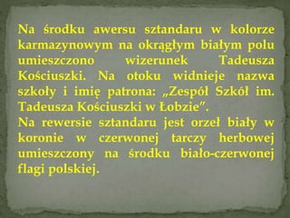 Na środku awersu sztandaru w kolorze
karmazynowym na okrągłym białym polu
umieszczono wizerunek Tadeusza
Kościuszki. Na otoku widnieje nazwa
szkoły i imię patrona: „Zespół Szkół im.
Tadeusza Kościuszki w Łobzie”.
Na rewersie sztandaru jest orzeł biały w
koronie w czerwonej tarczy herbowej
umieszczony na środku biało-czerwonej
flagi polskiej.
 
