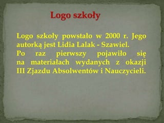 Logo szkoły
Logo szkoły powstało w 2000 r. Jego
autorką jest Lidia Lalak - Szawiel.
Po raz pierwszy pojawiło się
na materiałach wydanych z okazji
III Zjazdu Absolwentów i Nauczycieli.
 