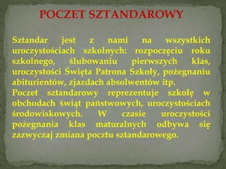 POCZET SZTANDAROWY
Sztandar jest z nami na wszystkich
uroczystościach szkolnych: rozpoczęciu roku
szkolnego, ślubowaniu pierwszych klas,
uroczystości Święta Patrona Szkoły, pożegnaniu
abiturientów, zjazdach absolwentów itp.
Poczet sztandarowy reprezentuje szkołę w
obchodach świąt państwowych, uroczystościach
środowiskowych. W czasie uroczystości
pożegnania klas maturalnych odbywa się
zazwyczaj zmiana pocztu sztandarowego.
 