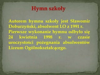 Hymn szkoły
Autorem hymnu szkoły jest Sławomir
Doburzyński, absolwent LO z 1991 r.
Pierwsze wykonanie hymnu odbyło się
24 kwietnia 1998 r. w czasie
uroczystości pożegnania absolwentów
Liceum Ogólnokształcącego.
 