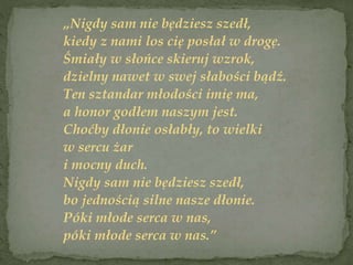 „Nigdy sam nie będziesz szedł,
kiedy z nami los cię posłał w drogę.
Śmiały w słońce skieruj wzrok,
dzielny nawet w swej słabości bądź.
Ten sztandar młodości imię ma,
a honor godłem naszym jest.
Choćby dłonie osłabły, to wielki
w sercu żar
i mocny duch.
Nigdy sam nie będziesz szedł,
bo jednością silne nasze dłonie.
Póki młode serca w nas,
póki młode serca w nas.”
 