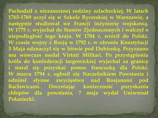 Pochodził z niezamożnej rodziny szlacheckiej. W latach
1765-1769 uczył się w Szkole Rycerskiej w Warszawie, a
następnie studiował we Francji inżynierię wojskową.
W 1775 r. wyjechał do Stanów Zjednoczonych i walczył o
niepodległość tego kraju. W 1784 r. wrócił do Polski.
W czasie wojny z Rosją w 1792 r. w obronie Konstytucji
3 Maja odznaczył się w bitwie pod Dubienką. Przyznano
mu wówczas medal Virtuti Militari. Po przystąpieniu
króla do konfederacji targowickiej wyjechał za granicę
i starał się pozyskać pomoc francuską dla Polski.
W marcu 1794 r. ogłosił się Naczelnikiem Powstania i
odniósł słynne zwycięstwo nad Rosjanami pod
Racławicami. Doceniając konieczność pozyskania
chłopów dla powstania, 7 maja wydał Uniwersał
Połaniecki.
 